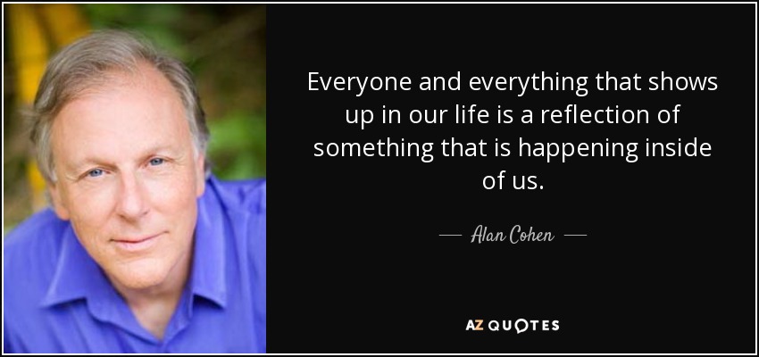 Everyone and everything that shows up in our life is a reflection of something that is happening inside of us. - Alan Cohen