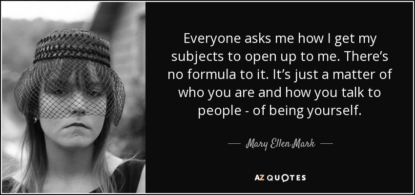 Everyone asks me how I get my subjects to open up to me. There’s no formula to it. It’s just a matter of who you are and how you talk to people - of being yourself. - Mary Ellen Mark