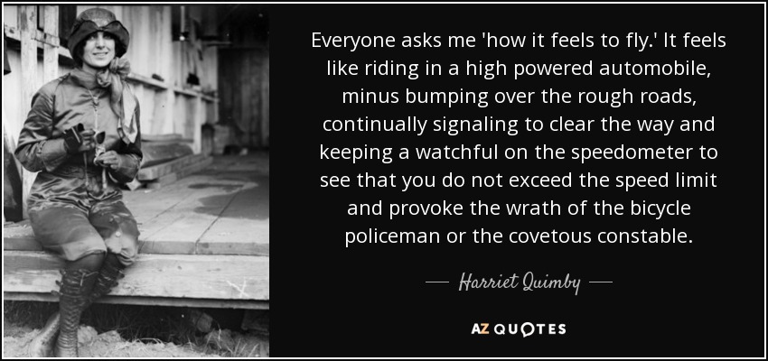 Everyone asks me 'how it feels to fly.' It feels like riding in a high powered automobile, minus bumping over the rough roads, continually signaling to clear the way and keeping a watchful on the speedometer to see that you do not exceed the speed limit and provoke the wrath of the bicycle policeman or the covetous constable. - Harriet Quimby