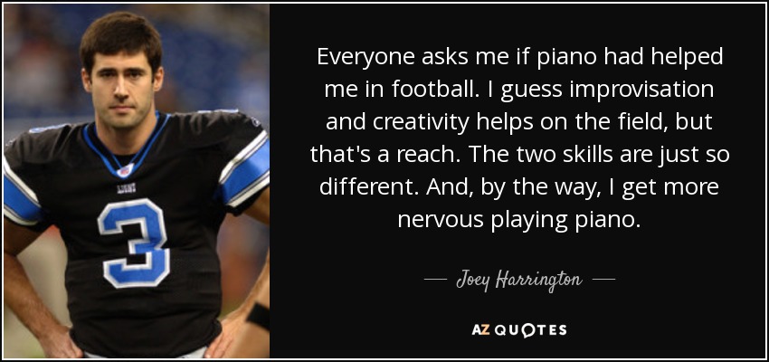 Everyone asks me if piano had helped me in football. I guess improvisation and creativity helps on the field, but that's a reach. The two skills are just so different. And, by the way, I get more nervous playing piano. - Joey Harrington