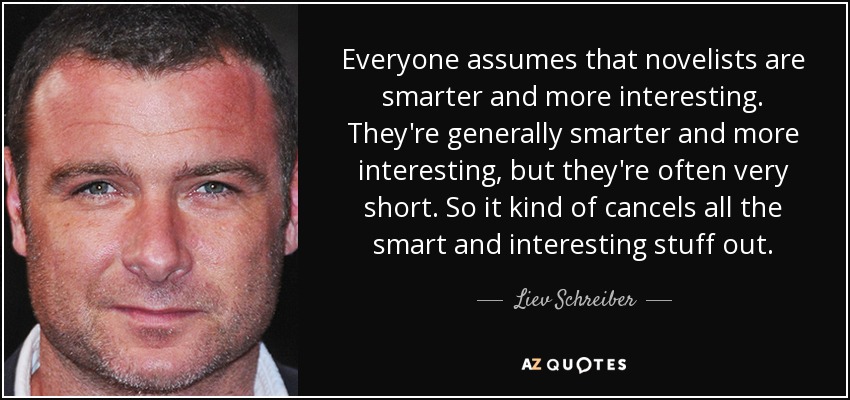 Everyone assumes that novelists are smarter and more interesting. They're generally smarter and more interesting, but they're often very short. So it kind of cancels all the smart and interesting stuff out. - Liev Schreiber