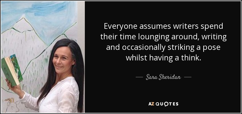 Everyone assumes writers spend their time lounging around, writing and occasionally striking a pose whilst having a think. - Sara Sheridan