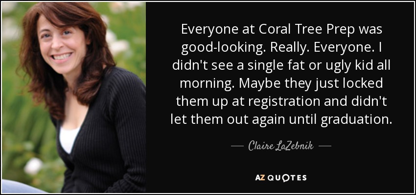 Everyone at Coral Tree Prep was good-looking. Really. Everyone. I didn't see a single fat or ugly kid all morning. Maybe they just locked them up at registration and didn't let them out again until graduation. - Claire LaZebnik
