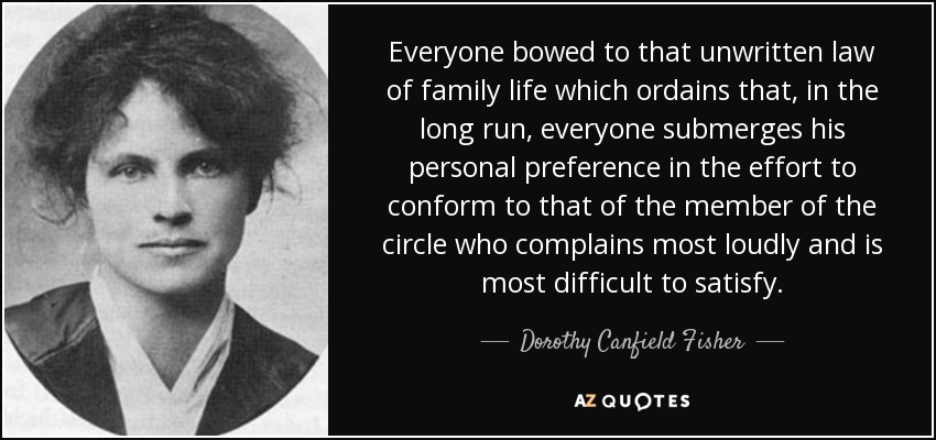 Everyone bowed to that unwritten law of family life which ordains that, in the long run, everyone submerges his personal preference in the effort to conform to that of the member of the circle who complains most loudly and is most difficult to satisfy. - Dorothy Canfield Fisher