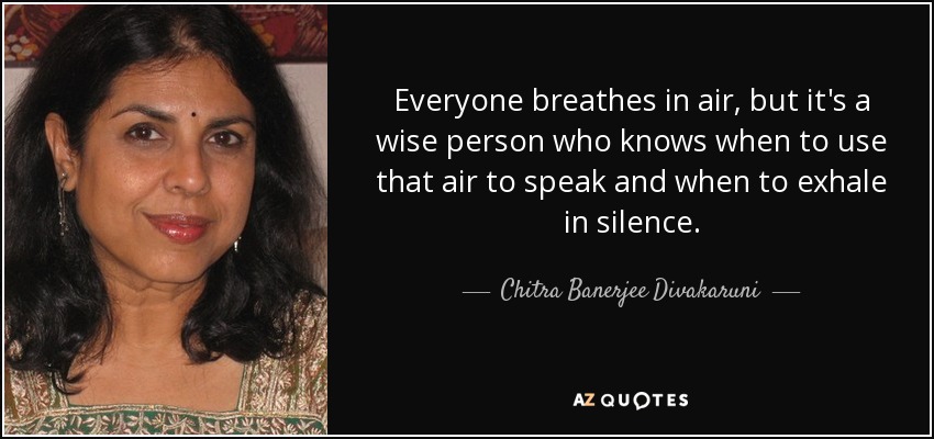 Everyone breathes in air, but it's a wise person who knows when to use that air to speak and when to exhale in silence. - Chitra Banerjee Divakaruni
