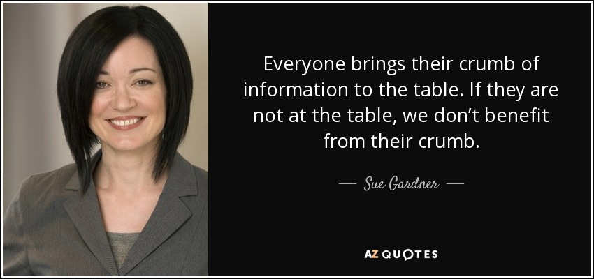 Everyone brings their crumb of information to the table. If they are not at the table, we don’t benefit from their crumb. - Sue Gardner