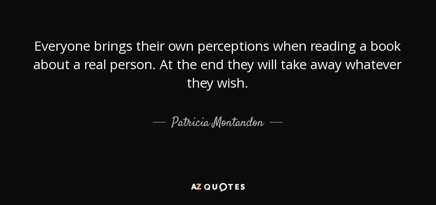 Everyone brings their own perceptions when reading a book about a real person. At the end they will take away whatever they wish. - Patricia Montandon