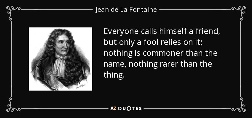 Everyone calls himself a friend, but only a fool relies on it; nothing is commoner than the name, nothing rarer than the thing. - Jean de La Fontaine
