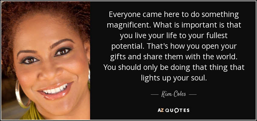 Everyone came here to do something magnificent. What is important is that you live your life to your fullest potential. That's how you open your gifts and share them with the world. You should only be doing that thing that lights up your soul. - Kim Coles