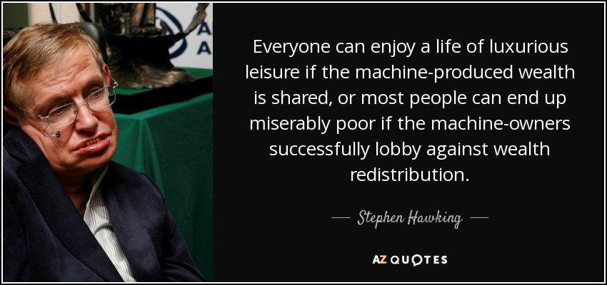 Everyone can enjoy a life of luxurious leisure if the machine-produced wealth is shared, or most people can end up miserably poor if the machine-owners successfully lobby against wealth redistribution. - Stephen Hawking