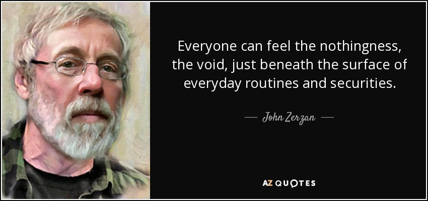 Everyone can feel the nothingness, the void, just beneath the surface of everyday routines and securities. - John Zerzan