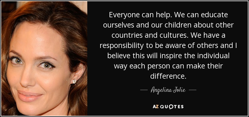 Everyone can help. We can educate ourselves and our children about other countries and cultures. We have a responsibility to be aware of others and I believe this will inspire the individual way each person can make their difference. - Angelina Jolie