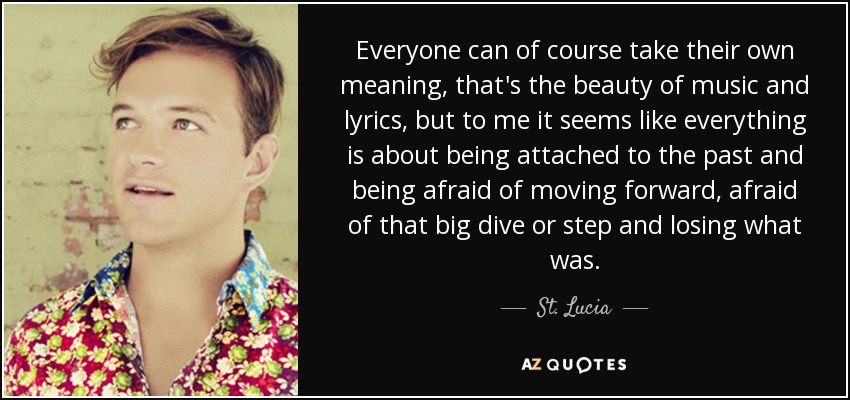 Everyone can of course take their own meaning, that's the beauty of music and lyrics, but to me it seems like everything is about being attached to the past and being afraid of moving forward, afraid of that big dive or step and losing what was. - St. Lucia