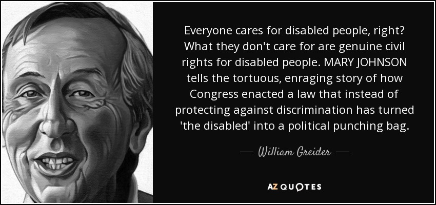 Everyone cares for disabled people, right? What they don't care for are genuine civil rights for disabled people. MARY JOHNSON tells the tortuous, enraging story of how Congress enacted a law that instead of protecting against discrimination has turned 'the disabled' into a political punching bag. - William Greider