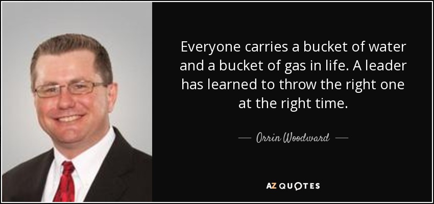 Everyone carries a bucket of water and a bucket of gas in life. A leader has learned to throw the right one at the right time. - Orrin Woodward