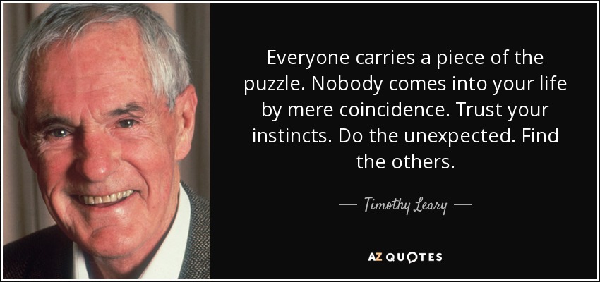 Everyone carries a piece of the puzzle. Nobody comes into your life by mere coincidence. Trust your instincts. Do the unexpected. Find the others. - Timothy Leary