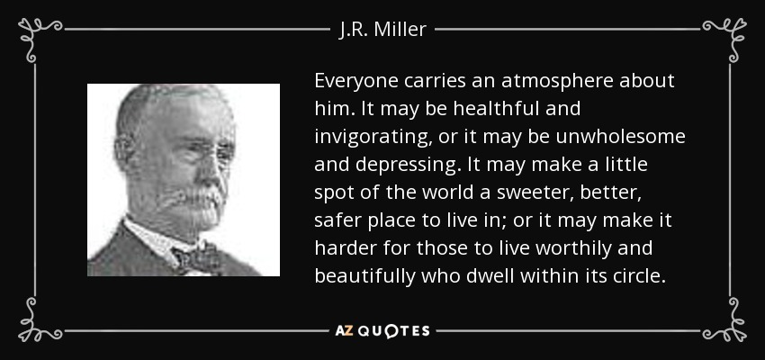 Everyone carries an atmosphere about him. It may be healthful and invigorating, or it may be unwholesome and depressing. It may make a little spot of the world a sweeter, better, safer place to live in; or it may make it harder for those to live worthily and beautifully who dwell within its circle. - J.R. Miller