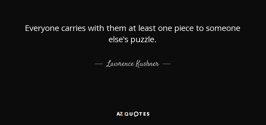 Everyone carries with them at least one piece to someone else's puzzle. - Lawrence Kushner