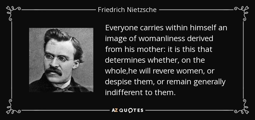 Everyone carries within himself an image of womanliness derived from his mother: it is this that determines whether, on the whole,he will revere women, or despise them, or remain generally indifferent to them. - Friedrich Nietzsche