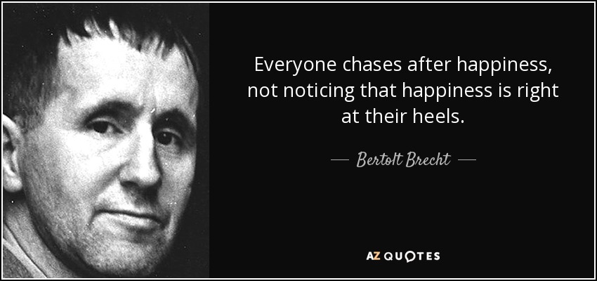 Everyone chases after happiness, not noticing that happiness is right at their heels. - Bertolt Brecht