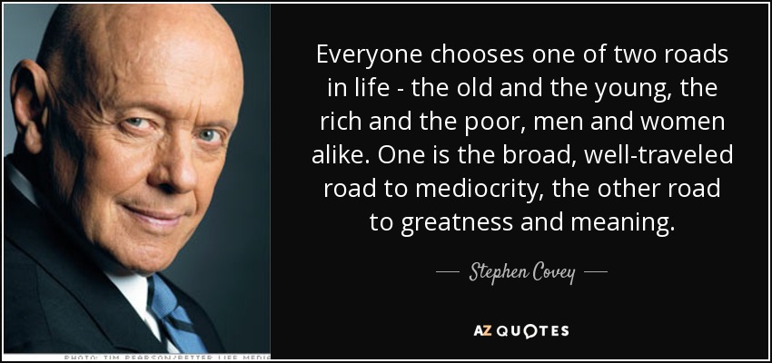 Everyone chooses one of two roads in life - the old and the young, the rich and the poor, men and women alike. One is the broad, well-traveled road to mediocrity, the other road to greatness and meaning. - Stephen Covey