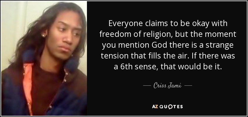 Everyone claims to be okay with freedom of religion, but the moment you mention God there is a strange tension that fills the air. If there was a 6th sense, that would be it. - Criss Jami