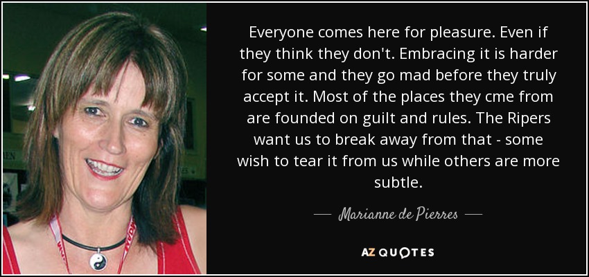 Everyone comes here for pleasure. Even if they think they don't. Embracing it is harder for some and they go mad before they truly accept it. Most of the places they cme from are founded on guilt and rules. The Ripers want us to break away from that - some wish to tear it from us while others are more subtle. - Marianne de Pierres