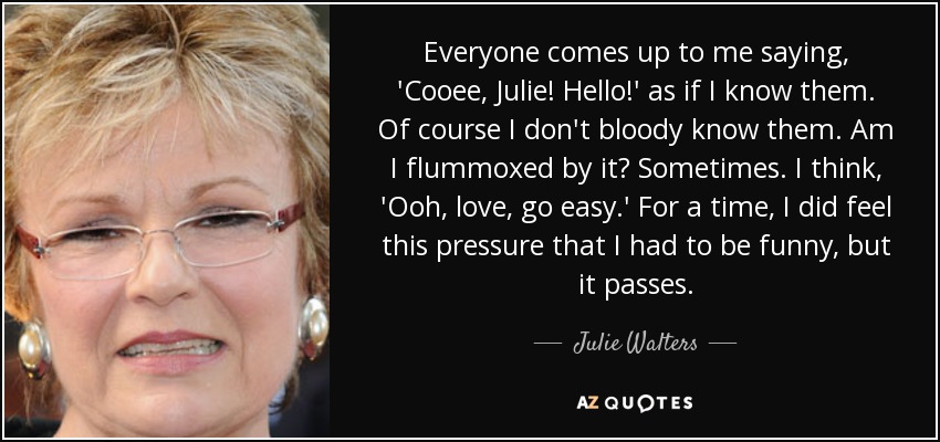 Everyone comes up to me saying, 'Cooee, Julie! Hello!' as if I know them. Of course I don't bloody know them. Am I flummoxed by it? Sometimes. I think, 'Ooh, love, go easy.' For a time, I did feel this pressure that I had to be funny, but it passes. - Julie Walters