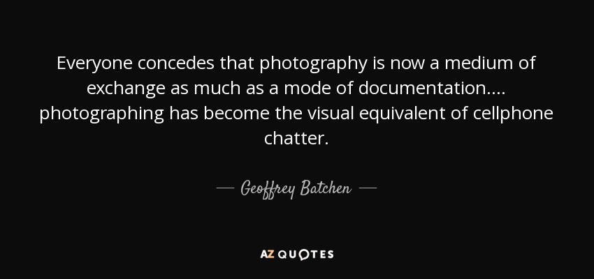 Everyone concedes that photography is now a medium of exchange as much as a mode of documentation.... photographing has become the visual equivalent of cellphone chatter. - Geoffrey Batchen