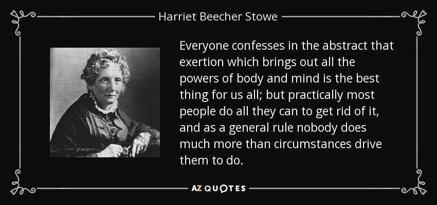 Everyone confesses in the abstract that exertion which brings out all the powers of body and mind is the best thing for us all; but practically most people do all they can to get rid of it, and as a general rule nobody does much more than circumstances drive them to do. - Harriet Beecher Stowe