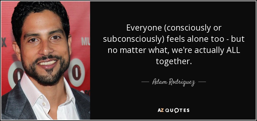 Everyone (consciously or subconsciously) feels alone too - but no matter what, we're actually ALL together. - Adam Rodriguez
