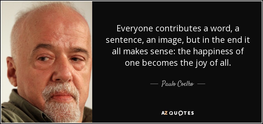 Everyone contributes a word, a sentence, an image, but in the end it all makes sense: the happiness of one becomes the joy of all. - Paulo Coelho