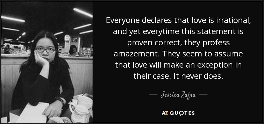 Everyone declares that love is irrational, and yet everytime this statement is proven correct, they profess amazement. They seem to assume that love will make an exception in their case. It never does. - Jessica Zafra