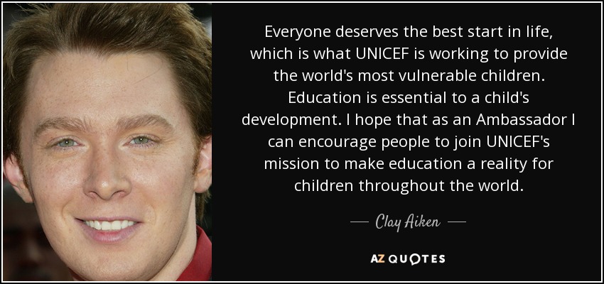 Everyone deserves the best start in life, which is what UNICEF is working to provide the world's most vulnerable children. Education is essential to a child's development. I hope that as an Ambassador I can encourage people to join UNICEF's mission to make education a reality for children throughout the world. - Clay Aiken