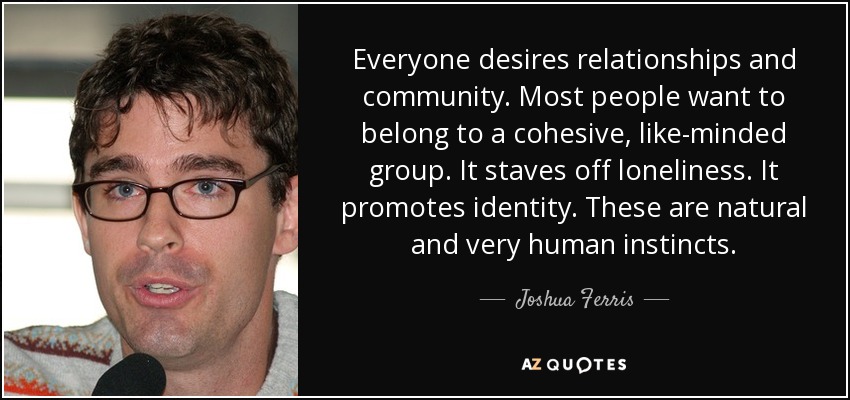 Everyone desires relationships and community. Most people want to belong to a cohesive, like-minded group. It staves off loneliness. It promotes identity. These are natural and very human instincts. - Joshua Ferris