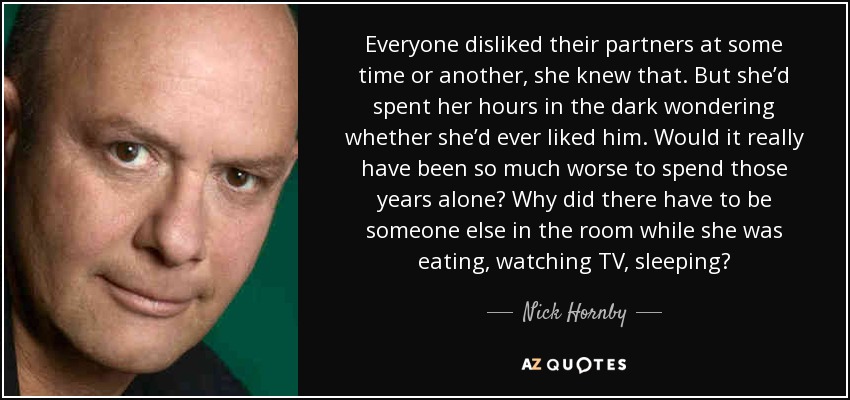 Everyone disliked their partners at some time or another, she knew that. But she’d spent her hours in the dark wondering whether she’d ever liked him. Would it really have been so much worse to spend those years alone? Why did there have to be someone else in the room while she was eating, watching TV, sleeping? - Nick Hornby