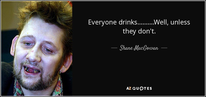 Everyone drinks..........Well, unless they don't. - Shane MacGowan