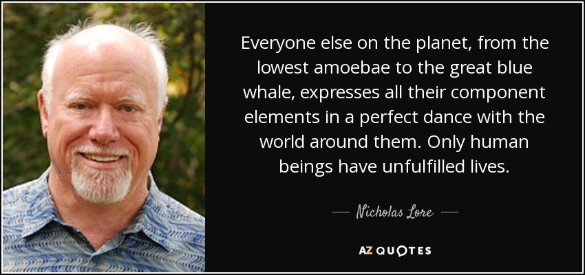 Everyone else on the planet, from the lowest amoebae to the great blue whale, expresses all their component elements in a perfect dance with the world around them. Only human beings have unfulfilled lives. - Nicholas Lore
