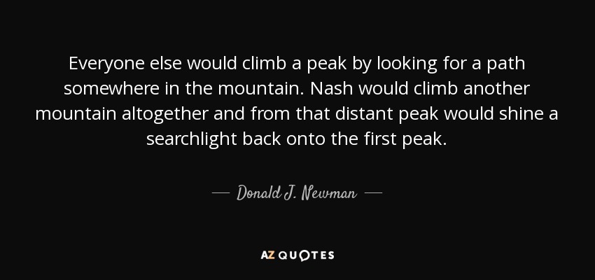 Everyone else would climb a peak by looking for a path somewhere in the mountain. Nash would climb another mountain altogether and from that distant peak would shine a searchlight back onto the first peak. - Donald J. Newman