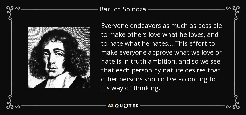 Everyone endeavors as much as possible to make others love what he loves, and to hate what he hates... This effort to make everyone approve what we love or hate is in truth ambition, and so we see that each person by nature desires that other persons should live according to his way of thinking. - Baruch Spinoza