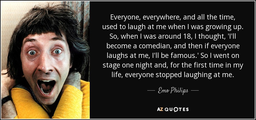 Everyone, everywhere, and all the time, used to laugh at me when I was growing up. So, when I was around 18, I thought, 'I'll become a comedian, and then if everyone laughs at me, I'll be famous.' So I went on stage one night and, for the first time in my life, everyone stopped laughing at me. - Emo Philips