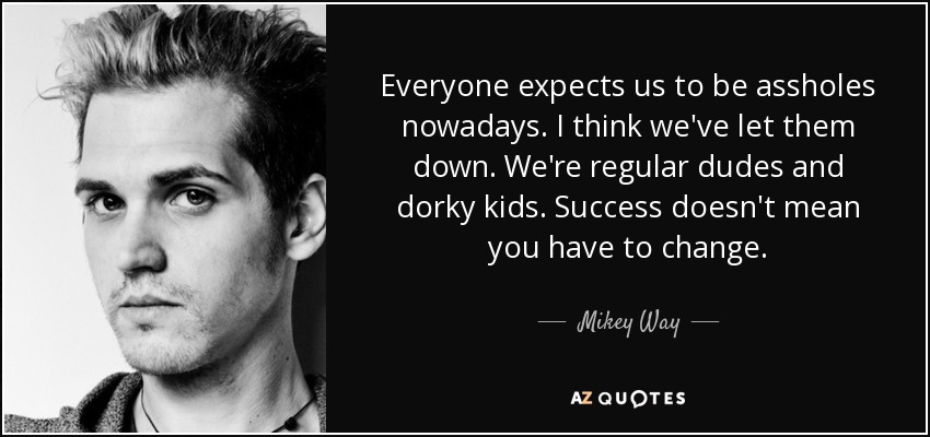 Everyone expects us to be assholes nowadays. I think we've let them down. We're regular dudes and dorky kids. Success doesn't mean you have to change. - Mikey Way