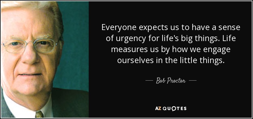 Everyone expects us to have a sense of urgency for life's big things. Life measures us by how we engage ourselves in the little things. - Bob Proctor