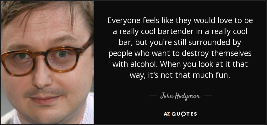 Everyone feels like they would love to be a really cool bartender in a really cool bar, but you're still surrounded by people who want to destroy themselves with alcohol. When you look at it that way, it's not that much fun. - John Hodgman