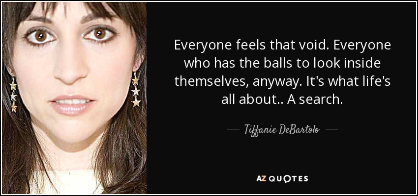 Everyone feels that void. Everyone who has the balls to look inside themselves, anyway. It's what life's all about.. A search. - Tiffanie DeBartolo