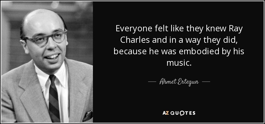 Everyone felt like they knew Ray Charles and in a way they did, because he was embodied by his music. - Ahmet Ertegun