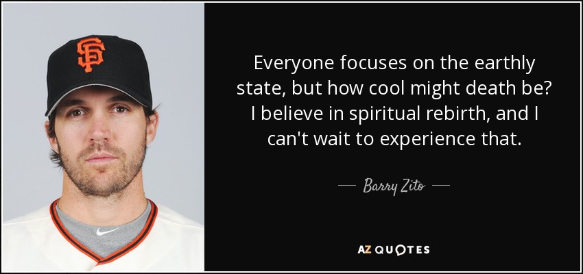 Everyone focuses on the earthly state, but how cool might death be? I believe in spiritual rebirth, and I can't wait to experience that. - Barry Zito