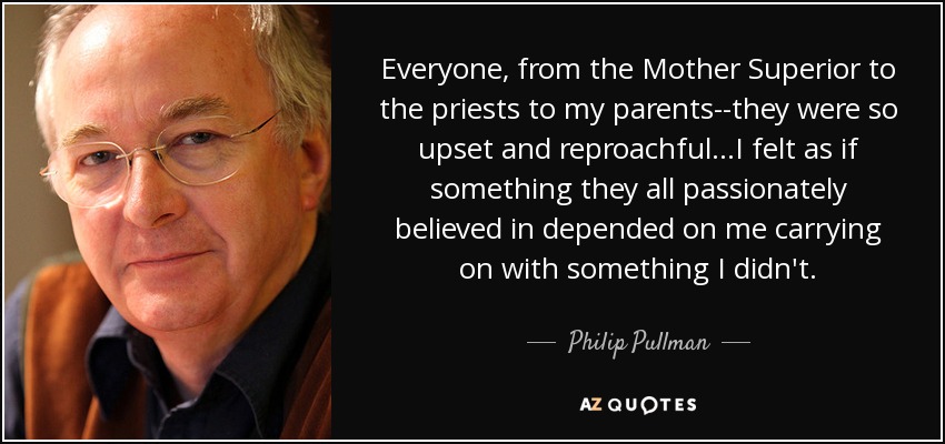 Everyone, from the Mother Superior to the priests to my parents--they were so upset and reproachful...I felt as if something they all passionately believed in depended on me carrying on with something I didn't. - Philip Pullman