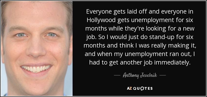 Everyone gets laid off and everyone in Hollywood gets unemployment for six months while they're looking for a new job. So I would just do stand-up for six months and think I was really making it, and when my unemployment ran out, I had to get another job immediately. - Anthony Jeselnik