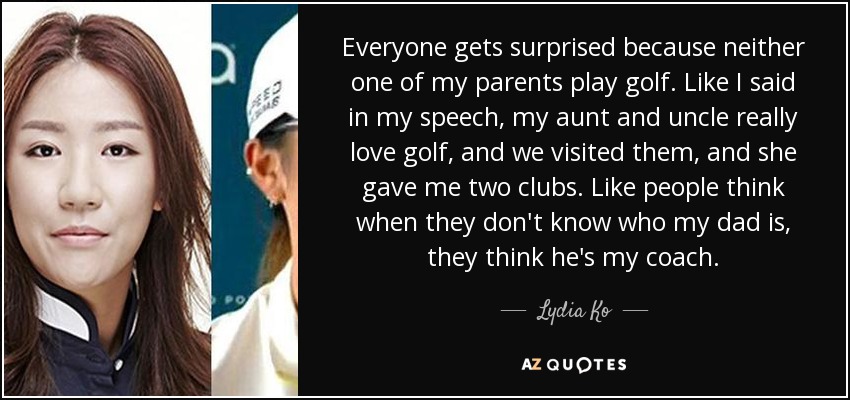 Everyone gets surprised because neither one of my parents play golf. Like I said in my speech, my aunt and uncle really love golf, and we visited them, and she gave me two clubs. Like people think when they don't know who my dad is, they think he's my coach. - Lydia Ko